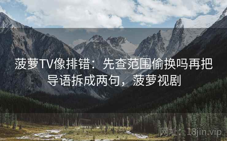 菠萝TV像排错:先查范围偷换吗再把导语拆成两句,菠萝视剧 菠萝TV像排错:先查范围偷换吗再把导语拆成两句,菠萝视剧