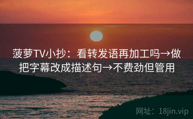 菠萝TV小抄：看转发语再加工吗→做把字幕改成描述句→不费劲但管用