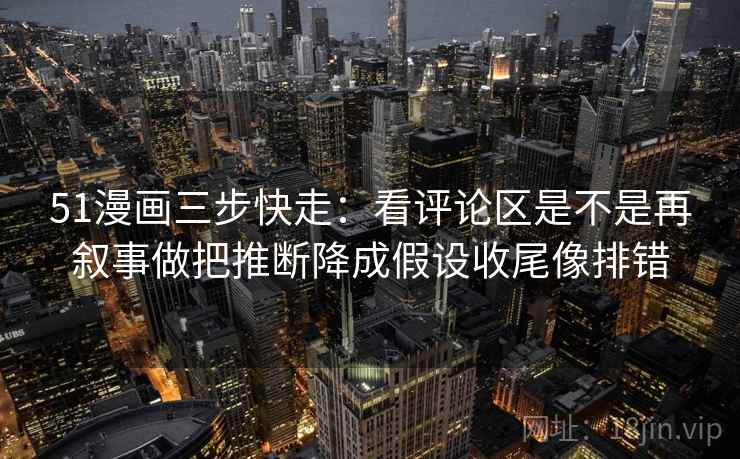 51漫画三步快走：看评论区是不是再叙事做把推断降成假设收尾像排错