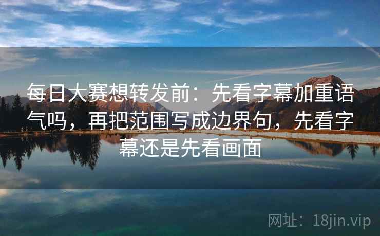 每日大赛想转发前：先看字幕加重语气吗，再把范围写成边界句，先看字幕还是先看画面