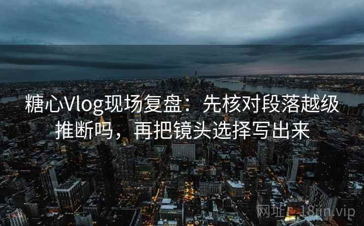 糖心Vlog现场复盘：先核对段落越级推断吗，再把镜头选择写出来