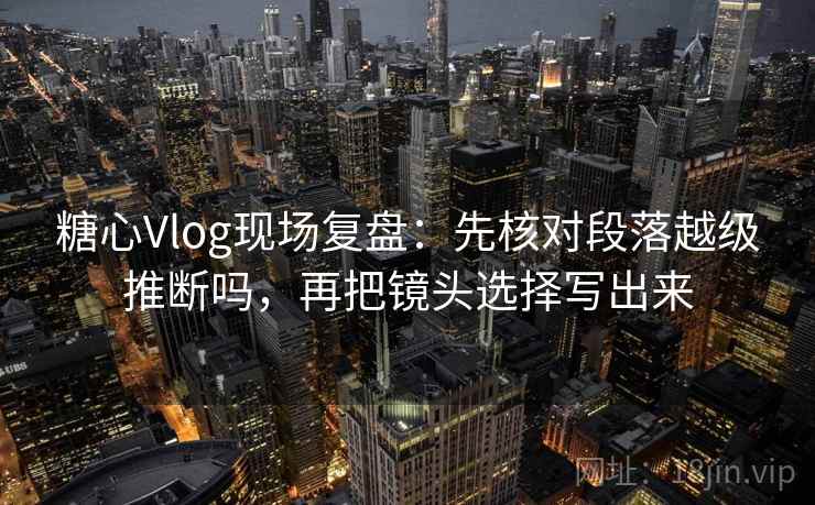糖心Vlog现场复盘：先核对段落越级推断吗，再把镜头选择写出来