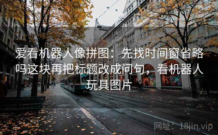 爱看机器人像拼图：先找时间窗省略吗这块再把标题改成问句，看机器人玩具图片
