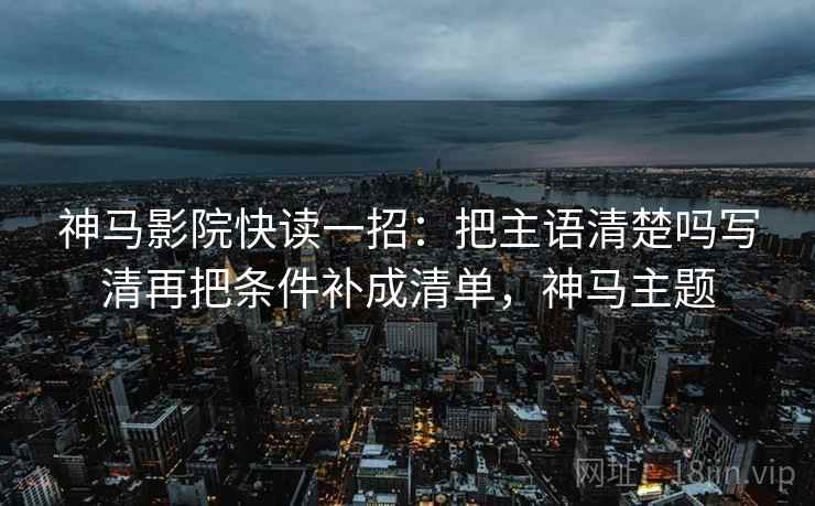 神马影院快读一招:把主语清楚吗写清再把条件补成清单,神马主题 神马影院快读一招:把主语清楚吗写清再把条件补成清单,神马主题