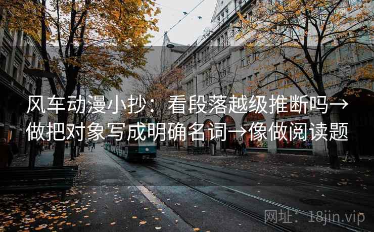 风车动漫小抄：看段落越级推断吗→做把对象写成明确名词→像做阅读题