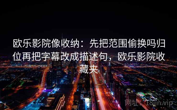 欧乐影院像收纳:先把范围偷换吗归位再把字幕改成描述句,欧乐影院收藏夹 欧乐影院像收纳:先把范围偷换吗归位再把字幕改成描述句,欧乐影院收藏夹