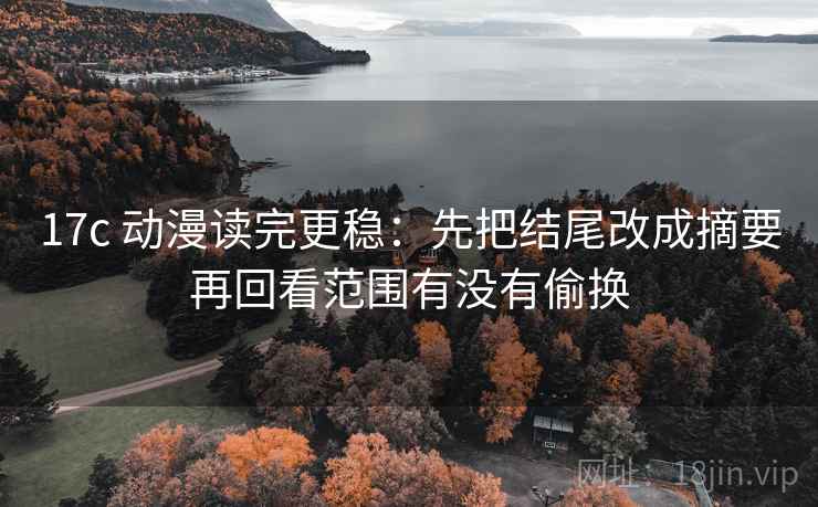 17c 动漫读完更稳：先把结尾改成摘要再回看范围有没有偷换