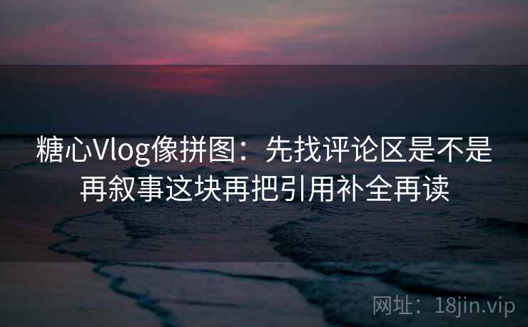 糖心Vlog像拼图:先找评论区是不是再叙事这块再把引用补全再读 糖心Vlog像拼图:先找评论区是不是再叙事这块再把引用补全再读