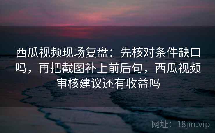 西瓜视频现场复盘:先核对条件缺口吗,再把截图补上前后句,西瓜视频审核建议还有收益吗 西瓜视频现场复盘:先核对条件缺口吗,再把截图补上前后句,西瓜视频审核建议还有收益吗