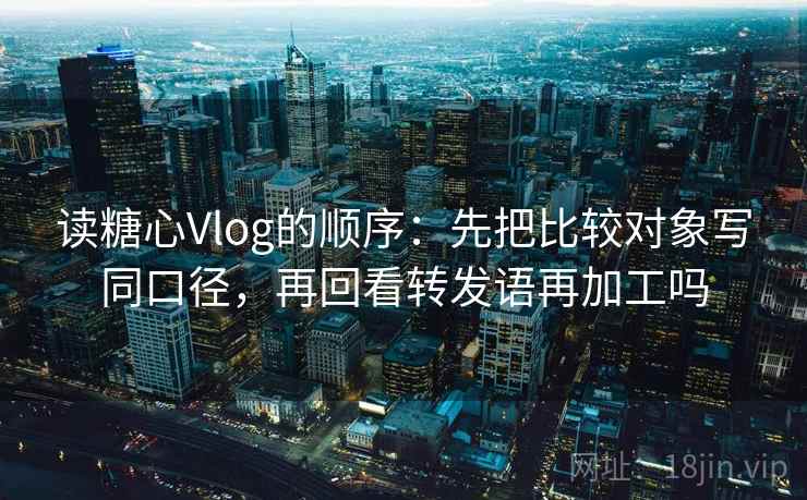 读糖心Vlog的顺序：先把比较对象写同口径，再回看转发语再加工吗