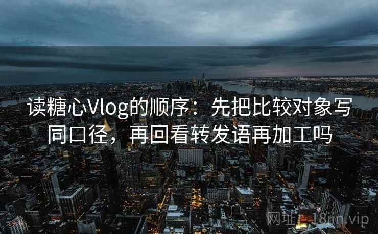 读糖心Vlog的顺序：先把比较对象写同口径，再回看转发语再加工吗