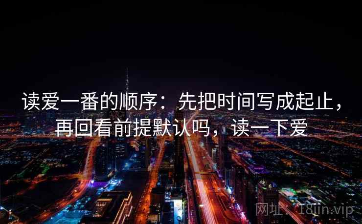 读爱一番的顺序:先把时间写成起止,再回看前提默认吗,读一下爱 读爱一番的顺序:先把时间写成起止,再回看前提默认吗,读一下爱