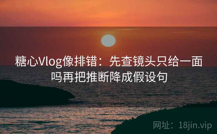 糖心Vlog像排错：先查镜头只给一面吗再把推断降成假设句