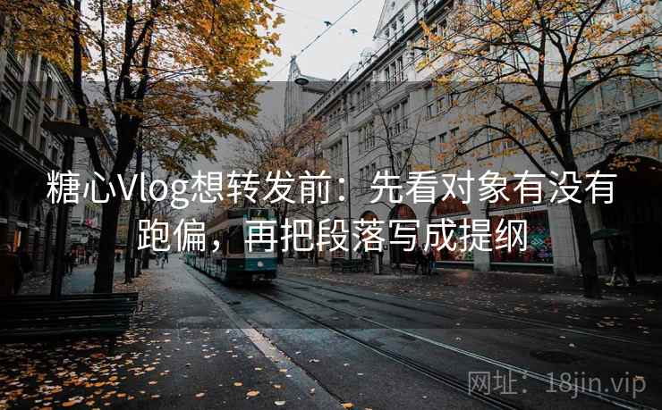 糖心Vlog想转发前：先看对象有没有跑偏，再把段落写成提纲