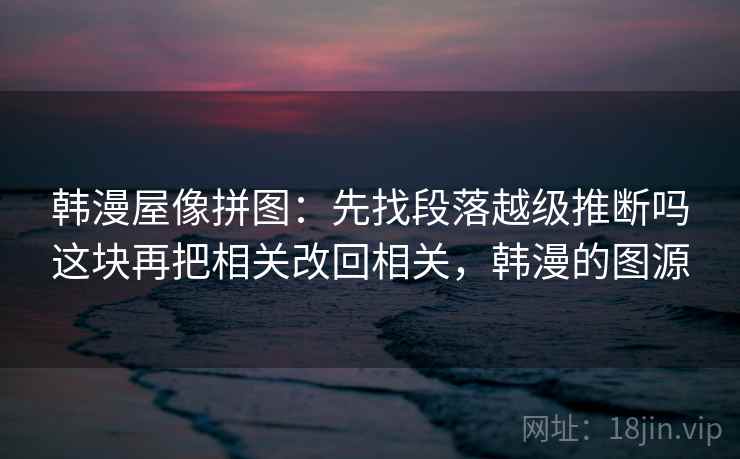 韩漫屋像拼图:先找段落越级推断吗这块再把相关改回相关,韩漫的图源 韩漫屋像拼图:先找段落越级推断吗这块再把相关改回相关,韩漫的图源