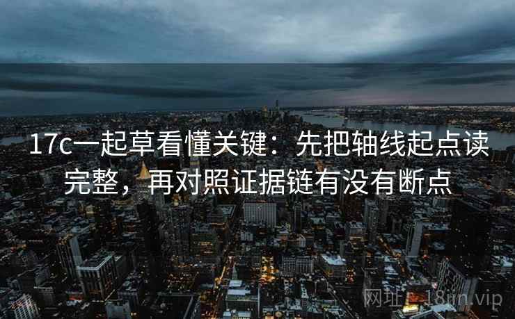 17c一起草看懂关键：先把轴线起点读完整，再对照证据链有没有断点