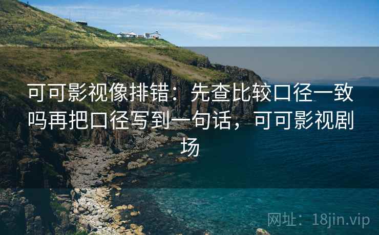 可可影视像排错：先查比较口径一致吗再把口径写到一句话，可可影视剧场