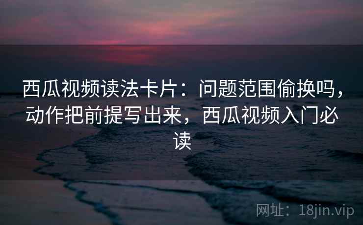 西瓜视频读法卡片：问题范围偷换吗，动作把前提写出来，西瓜视频入门必读