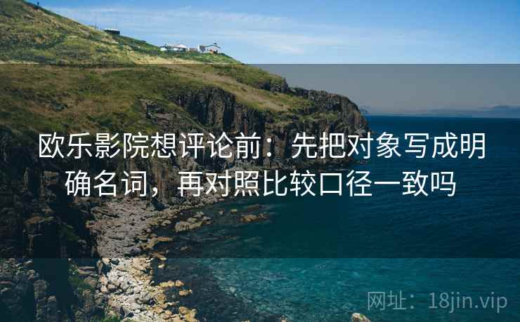 欧乐影院想评论前：先把对象写成明确名词，再对照比较口径一致吗