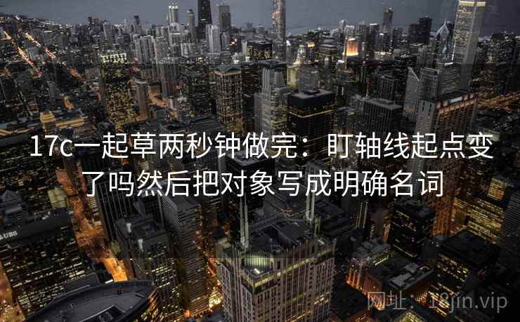 17c一起草两秒钟做完：盯轴线起点变了吗然后把对象写成明确名词