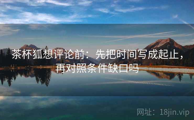 茶杯狐想评论前：先把时间写成起止，再对照条件缺口吗