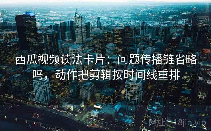 西瓜视频读法卡片：问题传播链省略吗，动作把剪辑按时间线重排