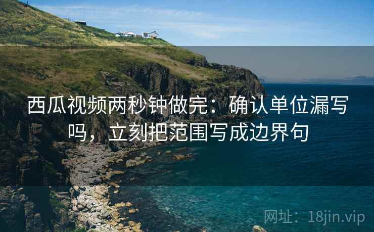 西瓜视频两秒钟做完：确认单位漏写吗，立刻把范围写成边界句