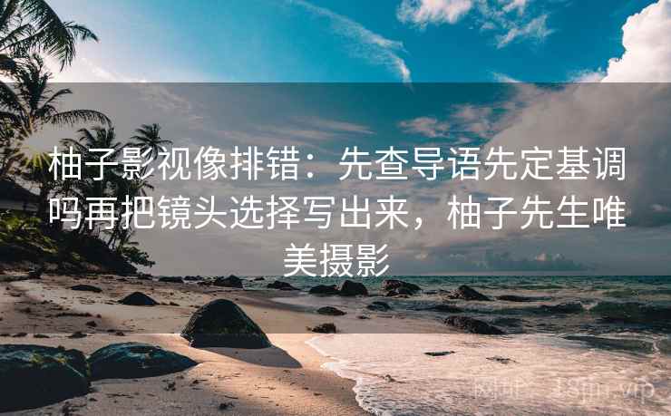 柚子影视像排错：先查导语先定基调吗再把镜头选择写出来，柚子先生唯美摄影