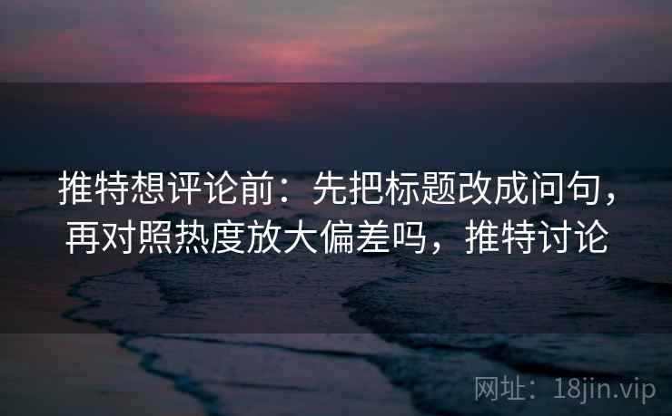 推特想评论前：先把标题改成问句，再对照热度放大偏差吗，推特讨论