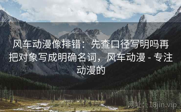 风车动漫像排错：先查口径写明吗再把对象写成明确名词，风车动漫 - 专注动漫的