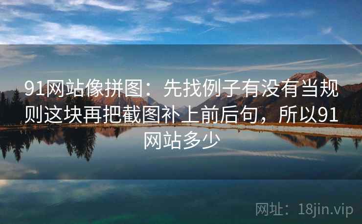 91网站像拼图：先找例子有没有当规则这块再把截图补上前后句，所以91网站多少