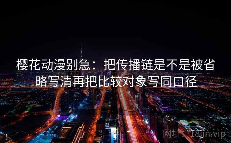 樱花动漫别急：把传播链是不是被省略写清再把比较对象写同口径