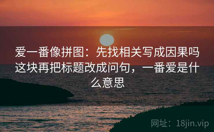 爱一番像拼图：先找相关写成因果吗这块再把标题改成问句，一番爱是什么意思