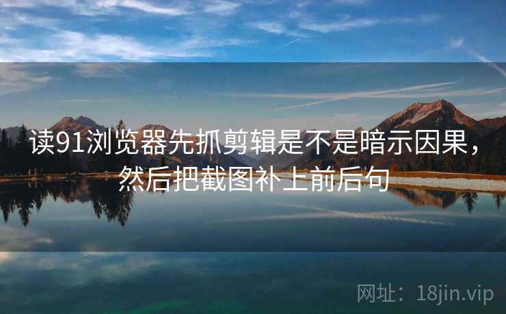 读91浏览器先抓剪辑是不是暗示因果，然后把截图补上前后句