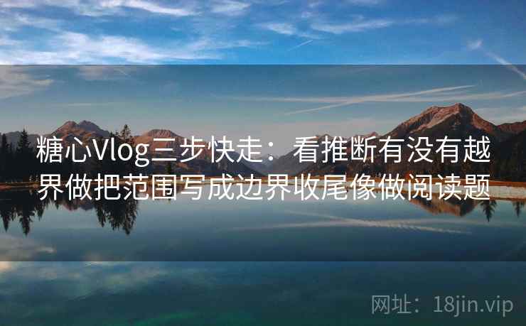 糖心Vlog三步快走：看推断有没有越界做把范围写成边界收尾像做阅读题