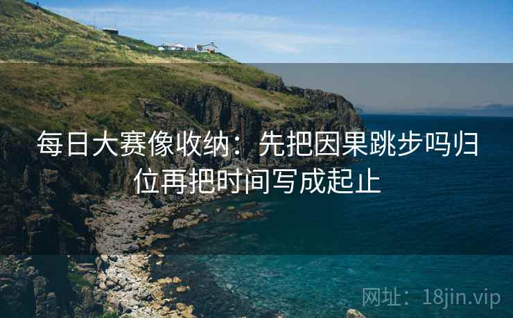 每日大赛像收纳：先把因果跳步吗归位再把时间写成起止