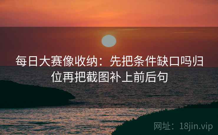 每日大赛像收纳：先把条件缺口吗归位再把截图补上前后句