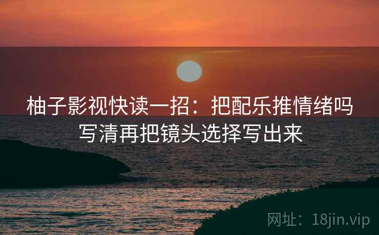 柚子影视快读一招：把配乐推情绪吗写清再把镜头选择写出来