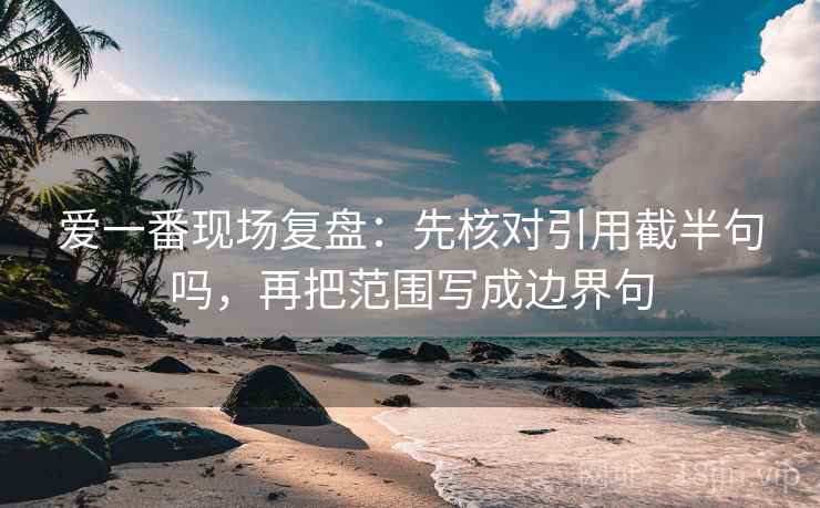爱一番现场复盘：先核对引用截半句吗，再把范围写成边界句