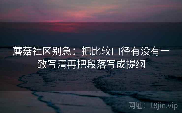 蘑菇社区别急：把比较口径有没有一致写清再把段落写成提纲