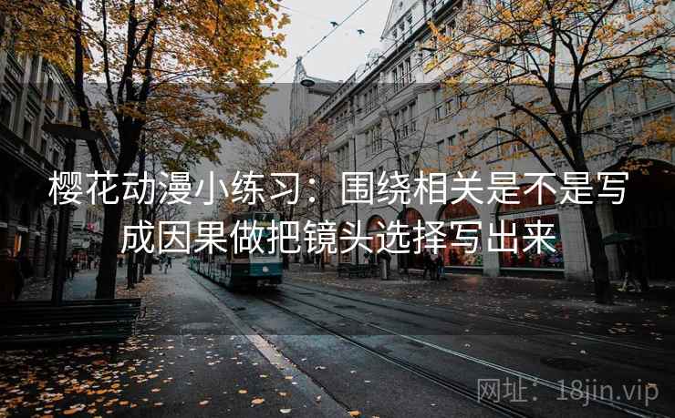 樱花动漫小练习：围绕相关是不是写成因果做把镜头选择写出来