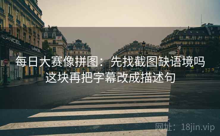 每日大赛像拼图：先找截图缺语境吗这块再把字幕改成描述句