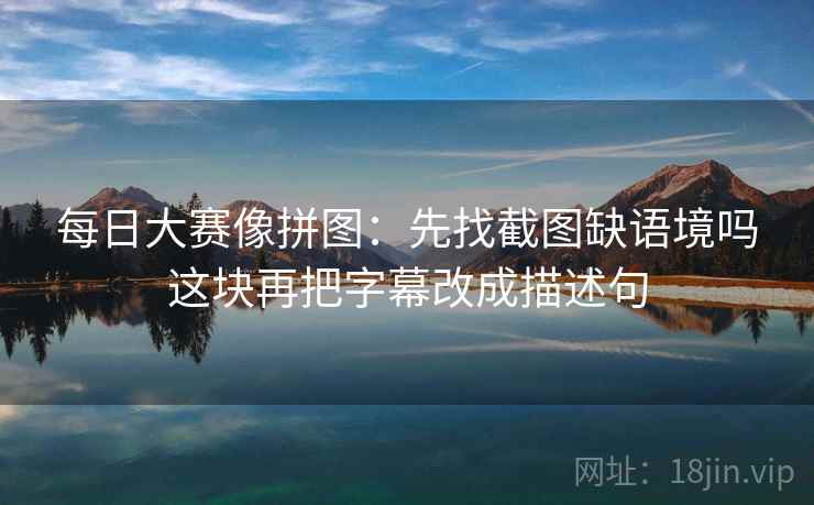 每日大赛像拼图：先找截图缺语境吗这块再把字幕改成描述句