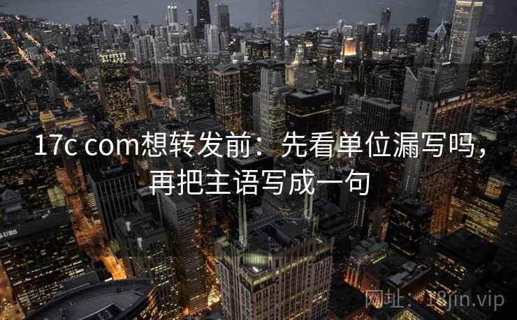 17c com想转发前：先看单位漏写吗，再把主语写成一句