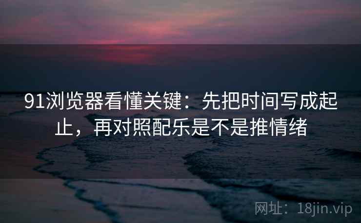 91浏览器看懂关键：先把时间写成起止，再对照配乐是不是推情绪