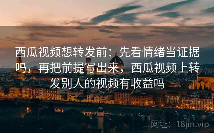 西瓜视频想转发前：先看情绪当证据吗，再把前提写出来，西瓜视频上转发别人的视频有收益吗