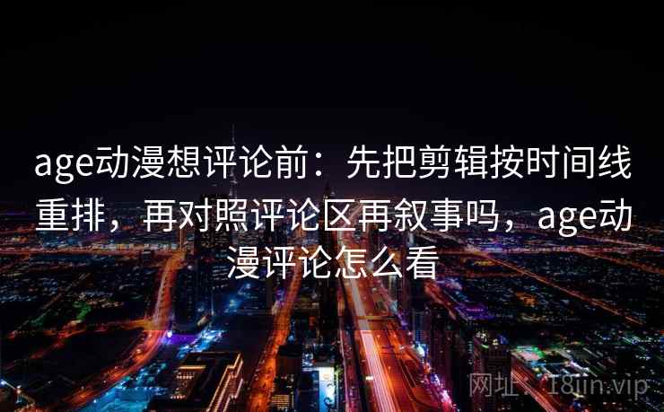 age动漫想评论前：先把剪辑按时间线重排，再对照评论区再叙事吗，age动漫评论怎么看