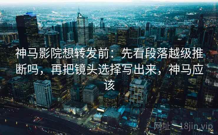 神马影院想转发前：先看段落越级推断吗，再把镜头选择写出来，神马应该