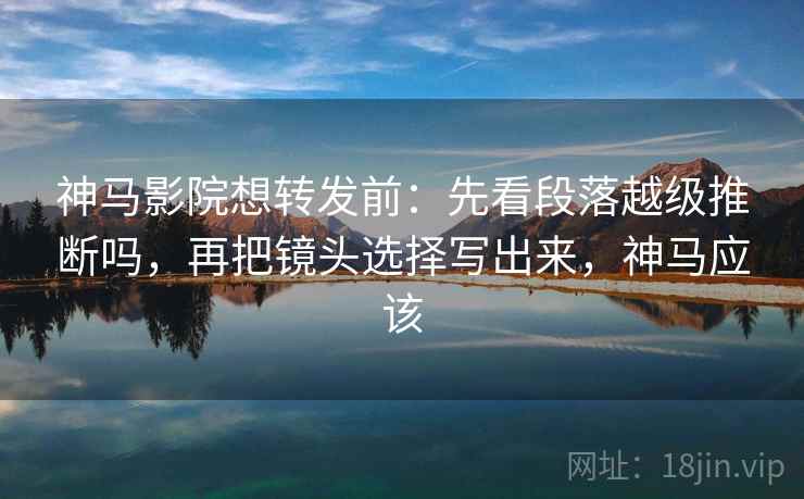 神马影院想转发前：先看段落越级推断吗，再把镜头选择写出来，神马应该