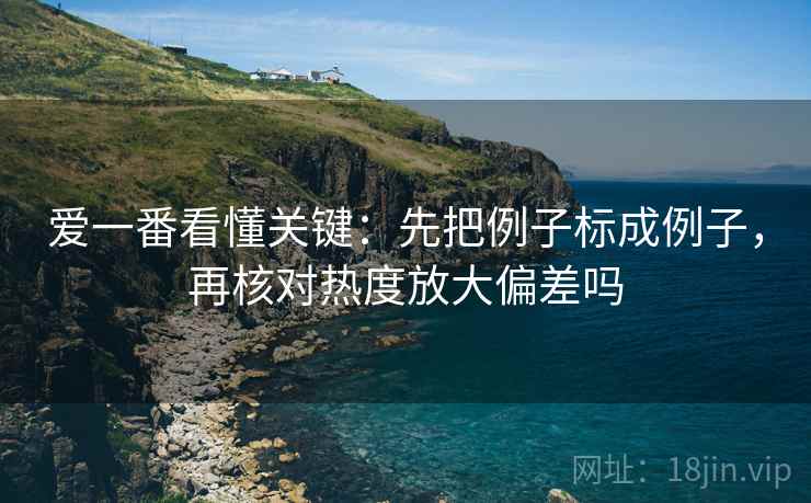 爱一番看懂关键：先把例子标成例子，再核对热度放大偏差吗